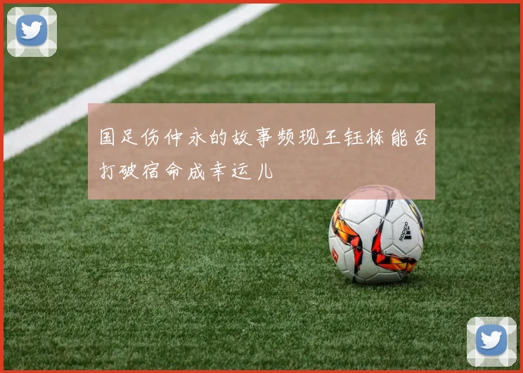 国足伤仲永的故事频现王钰栋能否打破宿命成幸运儿