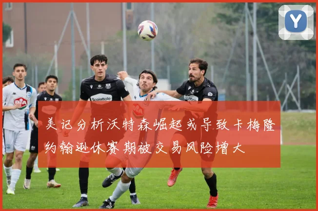 美记分析沃特森崛起或导致卡梅隆约翰逊休赛期被交易风险增大
