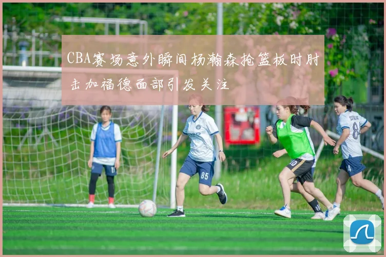 CBA赛场意外瞬间杨瀚森抢篮板时肘击加福德面部引发关注