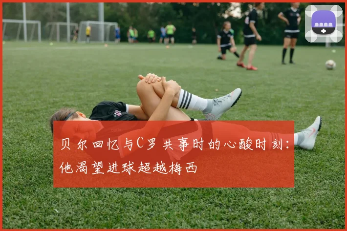 贝尔回忆与C罗共事时的心酸时刻：他渴望进球超越梅西
