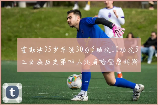 霍勒迪35岁单场30分5助攻10助攻5三分成历史第四人比肩哈登詹姆斯库里