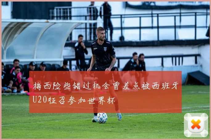 梅西险些错过机会曾差点被西班牙U20征召参加世界杯