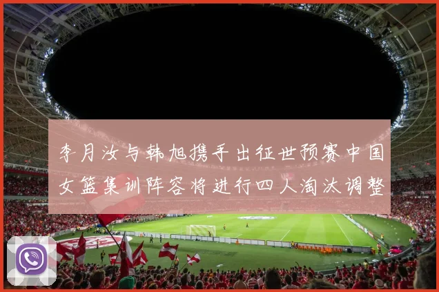 李月汝与韩旭携手出征世预赛中国女篮集训阵容将进行四人淘汰调整