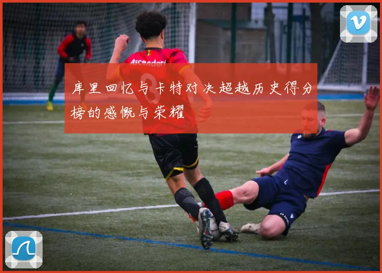 库里回忆与卡特对决超越历史得分榜的感慨与荣耀