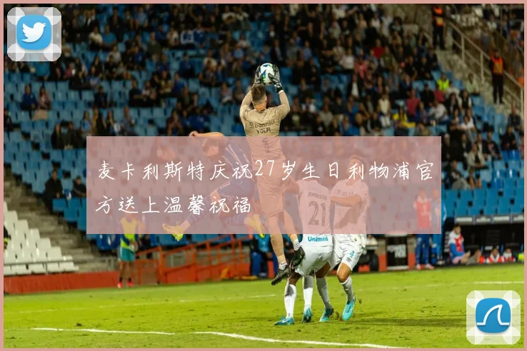 麦卡利斯特庆祝27岁生日利物浦官方送上温馨祝福