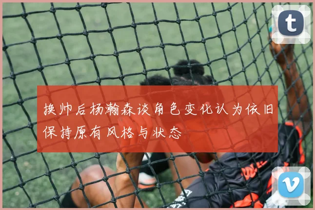 换帅后杨瀚森谈角色变化认为依旧保持原有风格与状态