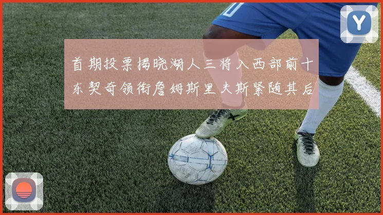 首期投票揭晓湖人三将入西部前十东契奇领衔詹姆斯里夫斯紧随其后