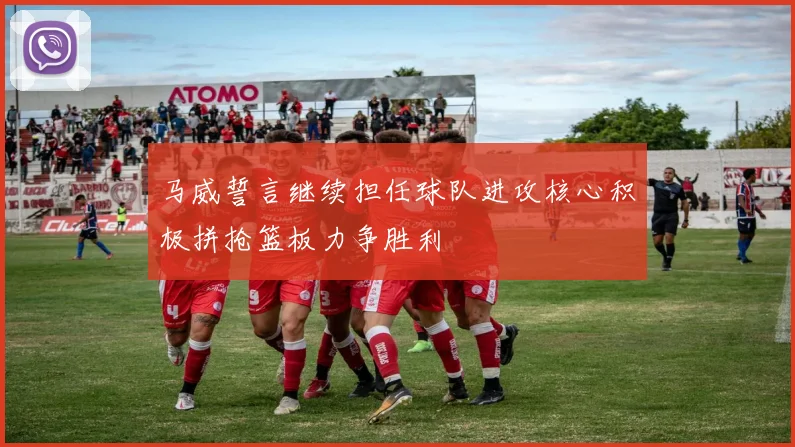 马威誓言继续担任球队进攻核心积极拼抢篮板力争胜利
