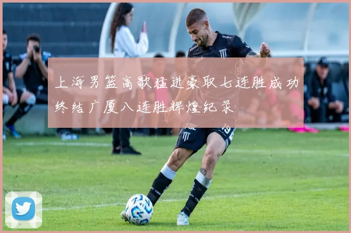 上海男篮高歌猛进豪取七连胜成功终结广厦八连胜辉煌纪录