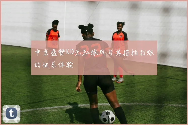 申京盛赞KD无私球风与其搭档打球的快乐体验