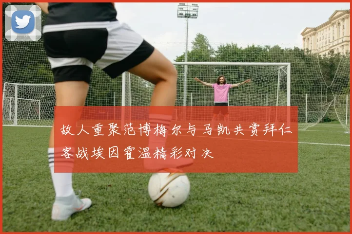 故人重聚范博梅尔与马凯共赏拜仁客战埃因霍温精彩对决