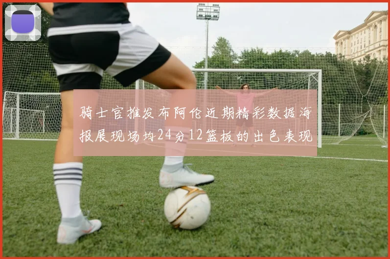 骑士官推发布阿伦近期精彩数据海报展现场均24分12篮板的出色表现