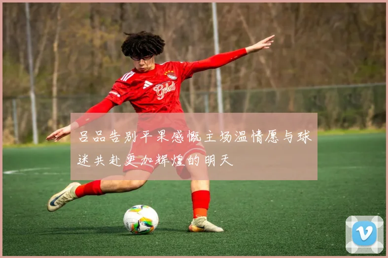 吕品告别平果感慨主场温情愿与球迷共赴更加辉煌的明天