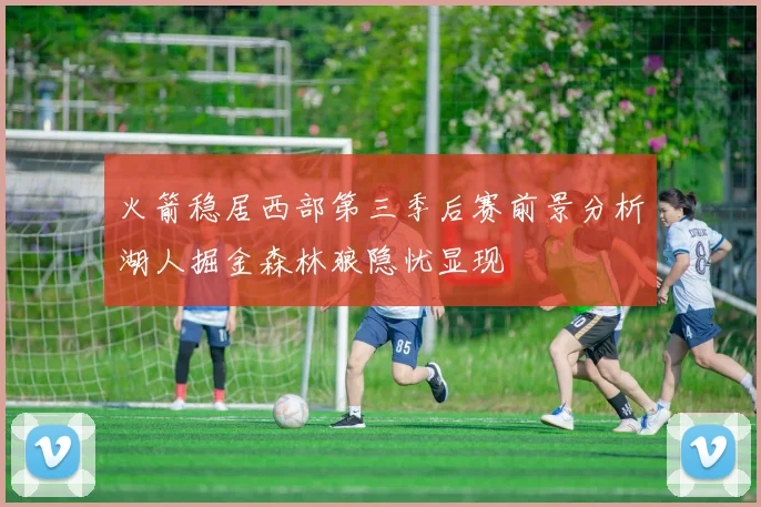 火箭稳居西部第三季后赛前景分析湖人掘金森林狼隐忧显现