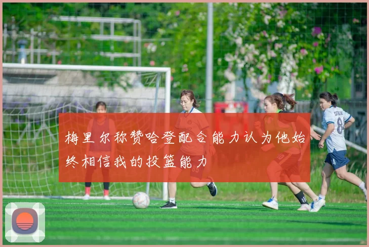 梅里尔称赞哈登配合能力认为他始终相信我的投篮能力