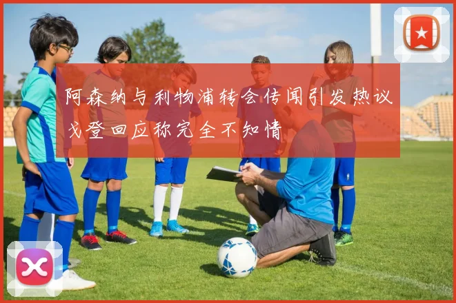阿森纳与利物浦转会传闻引发热议戈登回应称完全不知情