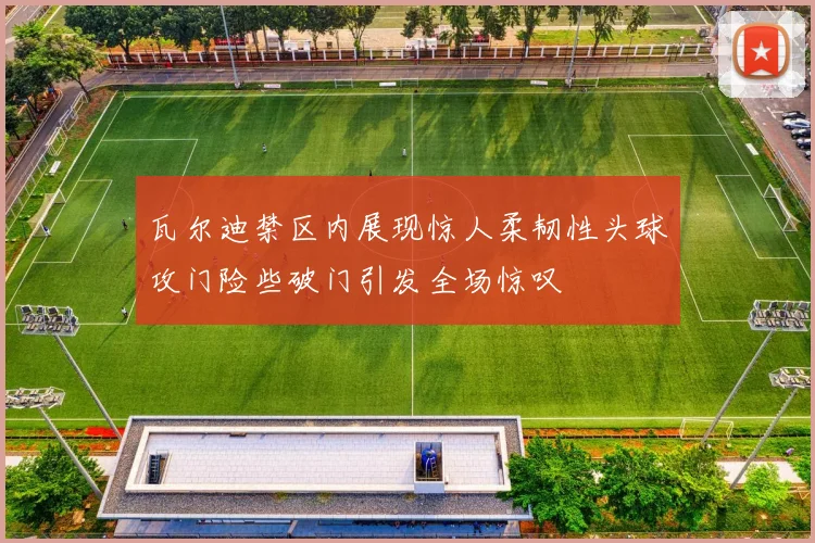 瓦尔迪禁区内展现惊人柔韧性头球攻门险些破门引发全场惊叹